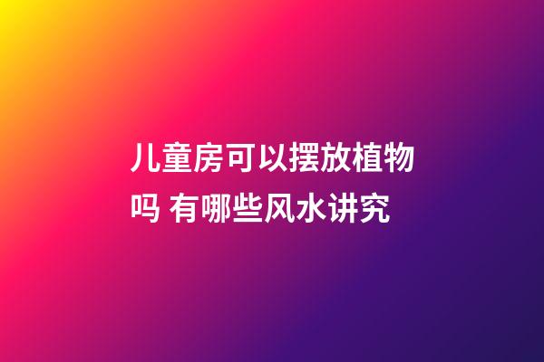 儿童房可以摆放植物吗 有哪些风水讲究